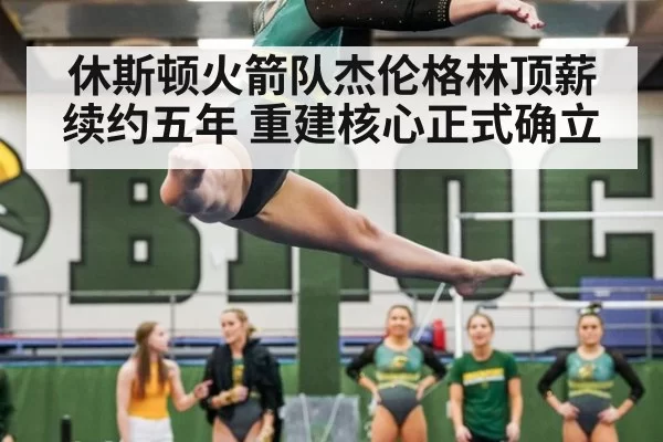 休斯顿火箭队杰伦格林顶薪续约五年 重建核心正式确立