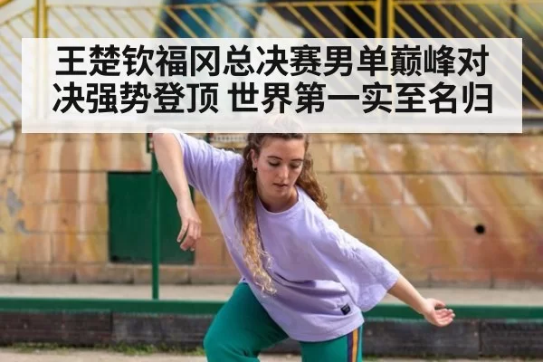 王楚钦福冈总决赛男单巅峰对决强势登顶 世界第一实至名归