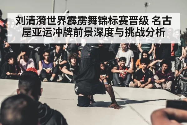 刘清漪世界霹雳舞锦标赛晋级 名古屋亚运冲牌前景深度与挑战分析
